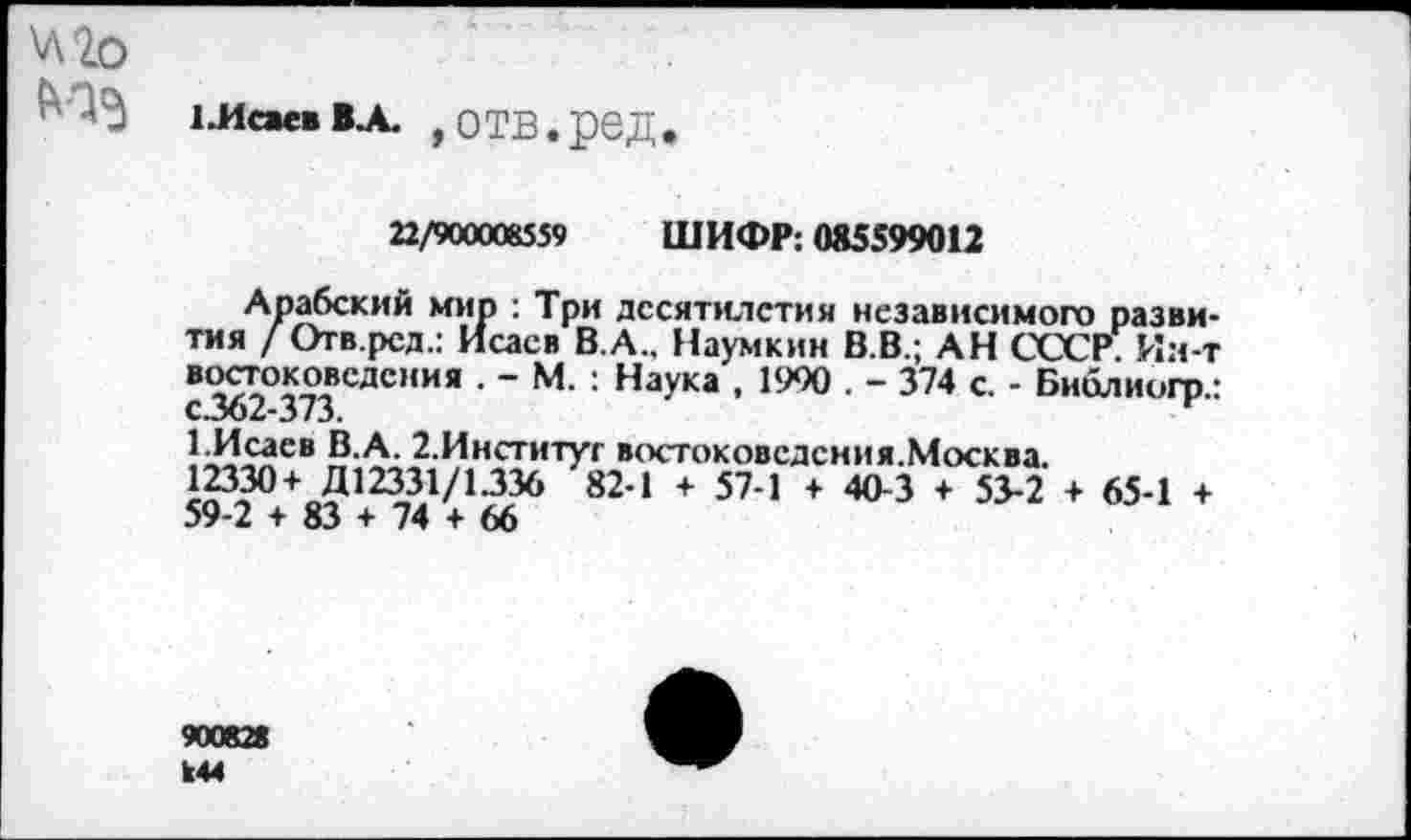 ﻿\л2о №<3
1 .Исаев В.А. ,ОТВ.рбД.
22/900008559 ШИФР: 085599012
Арабский мир : Три десятилетия независимого развития / Отв.рсд.: Исаев В.А., Наумкин В.В.; АН СССР. Ия-т востоковедения . - М. : Наука , 1900 . - 374 с. - Библиогр.: с.362-373.
1.Исаев В.А. 2.Институт востоковедсния.Москва.
12330+ Д12331/1.336 82-1 + 57-1 + 40-3 + 53-2 + 65-1 + 59-2 + 83 + 74 + 66
900828 к44